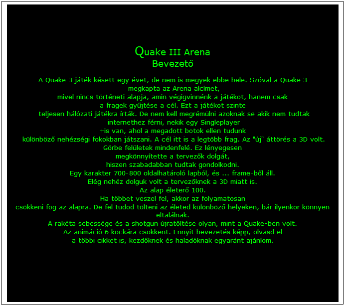 Szvegdoboz: Quake III Arena
Bevezető
 
A Quake 3 jtk ksett egy vet, de nem is megyek ebbe bele. Szval a Quake 3
 megkapta az Arena alcmet, 
mivel nincs trtneti alapja, amin vgigvinnnk a jtkot, hanem csak 
a fragek gyűjtse a cl. Ezt a jtkot szinte
 teljesen hlzati jtkra rtk. De nem kell megrmlni azoknak se akik nem tudtak
 internethez frni, nekik egy Singleplayer 
+is van, ahol a megadott botok ellen tudunk
 klnbző nehzsgi fokokban jtszani. A cl itt is a legtbb frag. Az "j" ttrs a 3D volt. 
Grbe felletek mindenfel. Ez lnyegesen 
megknnytette a tervezők dolgt,
hiszen szabadabban tudtak gondolkodni.
Egy karakter 700-800 oldalhatrol lapbl, s ... frame-ből ll. 
Elg nehz dolguk volt a tervezőknek a 3D miatt is. 
Az alap leterő 100. 
Ha tbbet veszel fel, akkor az folyamatosan 
cskkeni fog az alapra. De fel tudod tlteni az leted klnbző helyeken, br ilyenkor knnyen eltallnak. 
A rakta sebessge s a shotgun jratltse olyan, mint a Quake-ben volt. 
Az animci 6 kockra cskkent. Ennyit bevezets kpp, olvasd el 
a tbbi cikket is, kezdőknek s haladknak egyarnt ajnlom.

